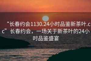“長春約會1130.24小時品鑒新茶葉.cc”長春約會，一場關(guān)于新茶葉的24小時品鑒盛宴