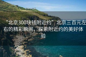 “北京300塊錢附近約”北京三百元左右的精彩瞬間，探索附近約的美好體驗