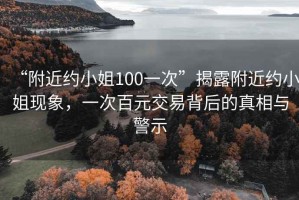 “附近約小姐100一次”揭露附近約小姐現(xiàn)象，一次百元交易背后的真相與警示