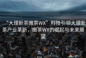 “大理新茶嫩茶WX”科技引領(lǐng)大理新茶產(chǎn)業(yè)革新，嫩茶WX的崛起與未來(lái)展望