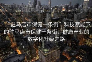 “駐馬店市保健一條街”科技賦能下的駐馬店市保健一條街，健康產(chǎn)業(yè)的數(shù)字化升級之路
