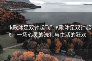 “k歌沐足雙鐘起飛”K歌沐足雙鐘起飛，一場心靈的洗禮與生活的狂歡