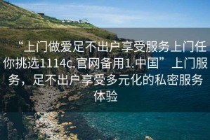 “上門做愛足不出戶享受服務(wù)上門任你挑選1114c.官網(wǎng)備用1.中國”上門服務(wù)，足不出戶享受多元化的私密服務(wù)體驗