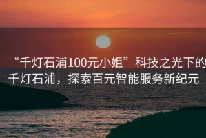 “千燈石浦100元小姐”科技之光下的千燈石浦，探索百元智能服務新紀元