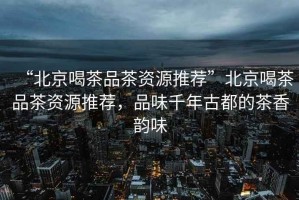 “北京喝茶品茶資源推薦”北京喝茶品茶資源推薦，品味千年古都的茶香韻味