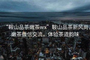 “鞍山品茶嫩茶wx”鞍山品茶新風(fēng)尚，嫩茶微信交流，體驗(yàn)茶道韻味