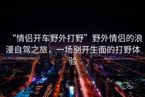 “情侶開車野外打野”野外情侶的浪漫自駕之旅，一場(chǎng)別開生面的打野體驗(yàn)