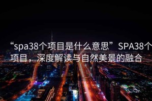 “spa38個(gè)項(xiàng)目是什么意思”SPA38個(gè)項(xiàng)目，深度解讀與自然美景的融合