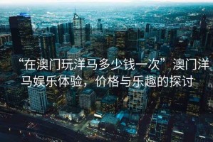 “在澳門(mén)玩洋馬多少錢(qián)一次”澳門(mén)洋馬娛樂(lè)體驗(yàn)，價(jià)格與樂(lè)趣的探討