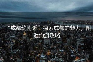 “成都約附近”探索成都的魅力，附近約游攻略