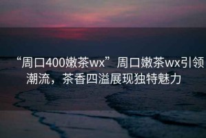 “周口400嫩茶wx”周口嫩茶wx引領(lǐng)潮流，茶香四溢展現(xiàn)獨特魅力