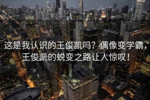 這是我認(rèn)識(shí)的王俊凱嗎？偶像變學(xué)霸，王俊凱的蛻變之路讓人驚嘆！