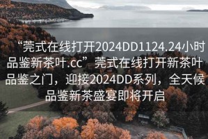 “莞式在線打開2024DD1124.24小時品鑒新茶葉.cc”莞式在線打開新茶葉品鑒之門，迎接2024DD系列，全天候品鑒新茶盛宴即將開啟