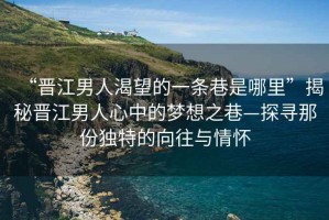 “晉江男人渴望的一條巷是哪里”揭秘晉江男人心中的夢想之巷—探尋那份獨特的向往與情懷