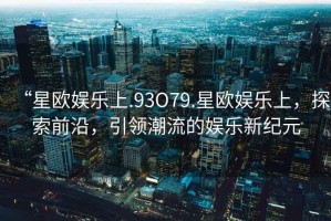 “星歐娛樂(lè)上.93O79.星歐娛樂(lè)上，探索前沿，引領(lǐng)潮流的娛樂(lè)新紀(jì)元