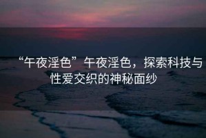 “午夜淫色”午夜淫色，探索科技與性愛交織的神秘面紗