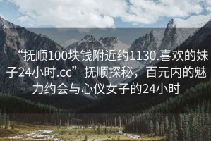 “撫順100塊錢(qián)附近約1130.喜歡的妹子24小時(shí).cc”撫順探秘，百元內(nèi)的魅力約會(huì)與心儀女子的24小時(shí)