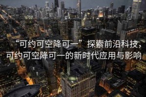 “可約可空降可一”探索前沿科技，可約可空降可一的新時(shí)代應(yīng)用與影響