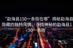 “勐?？h150一條街在哪”揭秘勐?？h隱藏的獨(dú)特風(fēng)情，尋找神秘的勐?？h150一條街