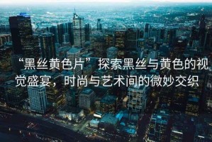 “黑絲黃色片”探索黑絲與黃色的視覺盛宴，時尚與藝術(shù)間的微妙交織