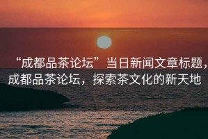 “成都品茶論壇”當日新聞文章標題，成都品茶論壇，探索茶文化的新天地