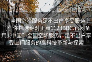 “全國空降服務(wù)足不出戶享受服務(wù)上門任你挑選絕對正點1123BBC.官網(wǎng)備用1.中國”全國空降服務(wù)，足不出戶享受上門服務(wù)的高科技革新與探索