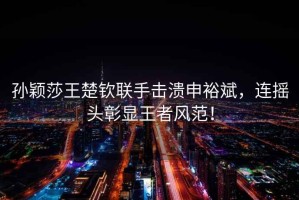孫穎莎王楚欽聯(lián)手擊潰申裕斌，連搖頭彰顯王者風(fēng)范！