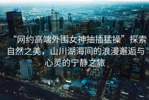 “網(wǎng)約高端外圍女神抽插猛操”探索自然之美，山川湖海間的浪漫邂逅與心靈的寧靜之旅