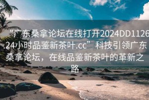 “廣東桑拿論壇在線打開2024DD1126.24小時(shí)品鑒新茶葉.cc”科技引領(lǐng)廣東桑拿論壇，在線品鑒新茶葉的革新之路