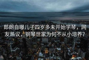 郎朗自曝兒子四歲多未開始學(xué)琴，網(wǎng)友熱議，鋼琴世家為何不從小培養(yǎng)？