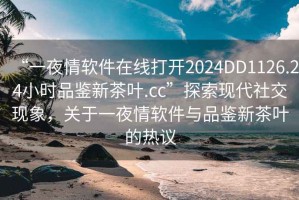 “一夜情軟件在線打開2024DD1126.24小時(shí)品鑒新茶葉.cc”探索現(xiàn)代社交現(xiàn)象，關(guān)于一夜情軟件與品鑒新茶葉的熱議
