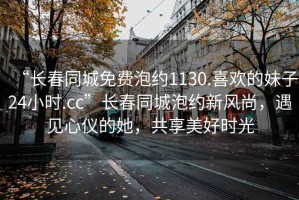 “長(zhǎng)春同城免費(fèi)泡約1130.喜歡的妹子24小時(shí).cc”長(zhǎng)春同城泡約新風(fēng)尚，遇見心儀的她，共享美好時(shí)光