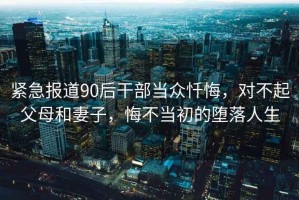 緊急報道90后干部當(dāng)眾懺悔，對不起父母和妻子，悔不當(dāng)初的墮落人生