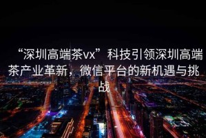 “深圳高端茶vx”科技引領(lǐng)深圳高端茶產(chǎn)業(yè)革新，微信平臺(tái)的新機(jī)遇與挑戰(zhàn)