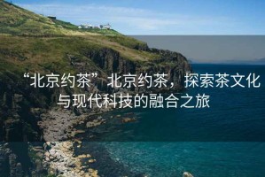 “北京約茶”北京約茶，探索茶文化與現(xiàn)代科技的融合之旅