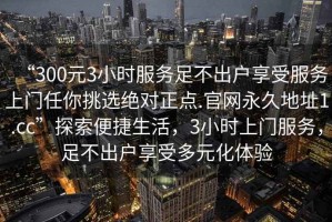 “300元3小時(shí)服務(wù)足不出戶(hù)享受服務(wù)上門(mén)任你挑選絕對(duì)正點(diǎn).官網(wǎng)永久地址1.cc”探索便捷生活，3小時(shí)上門(mén)服務(wù)，足不出戶(hù)享受多元化體驗(yàn)