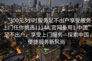 “300元3小時(shí)服務(wù)足不出戶(hù)享受服務(wù)上門(mén)任你挑選1114A.官網(wǎng)備用1.中國(guó)”足不出戶(hù)，享受上門(mén)服務(wù)—探索中國(guó)便捷服務(wù)新風(fēng)尚