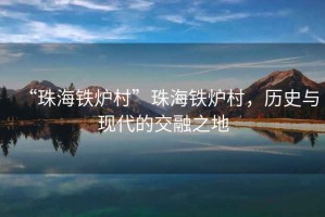 “珠海鐵爐村”珠海鐵爐村，歷史與現(xiàn)代的交融之地