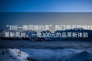 “300一晚同城約茶”熱門資訊同城約茶新風尚，一晚300元的品茶新體驗