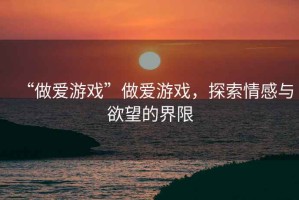 “做愛游戲”做愛游戲，探索情感與欲望的界限