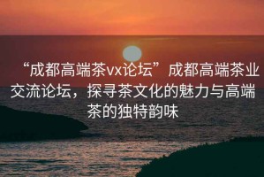“成都高端茶vx論壇”成都高端茶業(yè)交流論壇，探尋茶文化的魅力與高端茶的獨(dú)特韻味