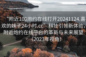 “附近100炮約在線(xiàn)打開(kāi)20241124.喜歡的妹子24小時(shí).cc”科技引領(lǐng)新體驗(yàn)，附近炮約在線(xiàn)平臺(tái)的革新與未來(lái)展望（2023年視角）