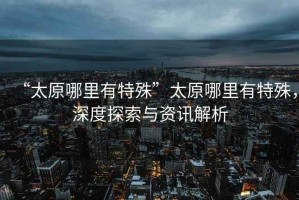 “太原哪里有特殊”太原哪里有特殊，深度探索與資訊解析