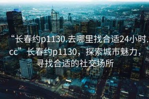 “長春約p1130.去哪里找合適24小時.cc”長春約p1130，探索城市魅力，尋找合適的社交場所