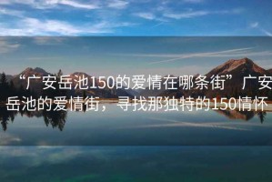 “廣安岳池150的愛情在哪條街”廣安岳池的愛情街，尋找那獨特的150情懷