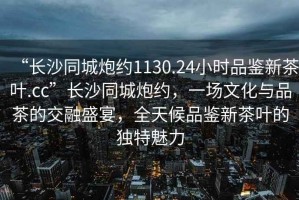 “長沙同城炮約1130.24小時品鑒新茶葉.cc”長沙同城炮約，一場文化與品茶的交融盛宴，全天候品鑒新茶葉的獨特魅力