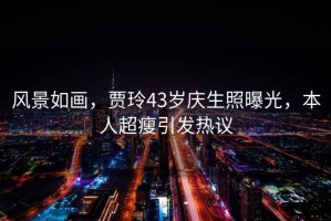 風(fēng)景如畫，賈玲43歲慶生照曝光，本人超瘦引發(fā)熱議