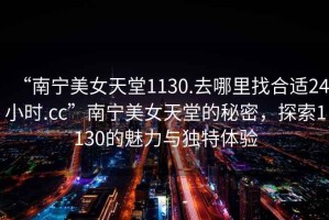 “南寧美女天堂1130.去哪里找合適24小時.cc”南寧美女天堂的秘密，探索1130的魅力與獨特體驗