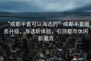 “成都半套可以海選的”成都半套服務(wù)升級，海選新體驗，引領(lǐng)都市休閑新潮流
