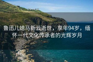魯迅兒媳馬新云逝世，享年94歲，緬懷一代文化傳承者的光輝歲月